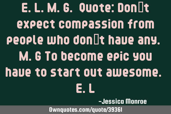E.L.M.G. Quote: Don’t expect compassion from people who don’t have any. M.G To become epic you
