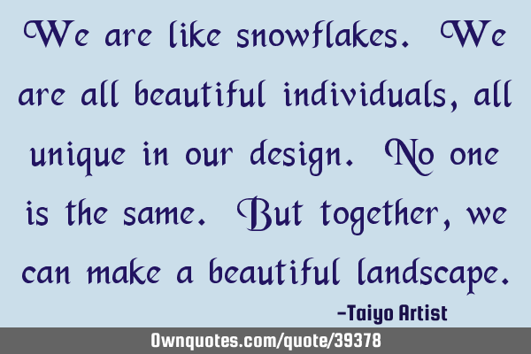 We are like snowflakes. We are all beautiful individuals, all unique in our design. No one is the