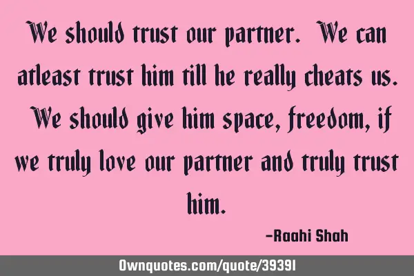 We should trust our partner. We can atleast trust him till he really cheats us. We should give him