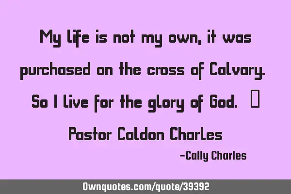 My life is not my own, it was purchased on the cross of Calvary. So I live for the glory of God. ~ P