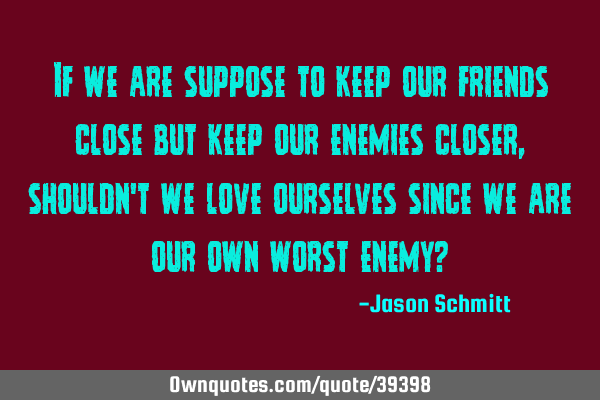If we are suppose to keep our friends close but keep our enemies closer, shouldn