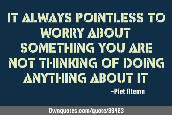 It always pointless to worry about something you are not thinking of doing anything about