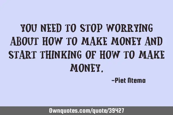 You need to stop worrying about how to make money and start thinking of how to make