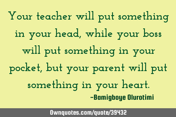 Your teacher will put something in your head, while your boss will put something in your pocket,