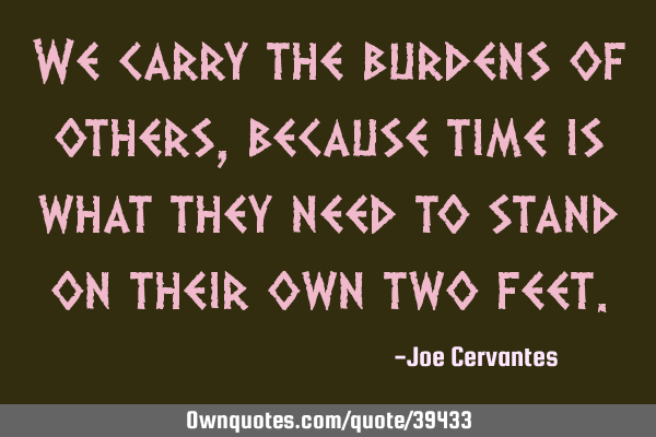 We carry the burdens of others, because time is what they need to stand on their own two