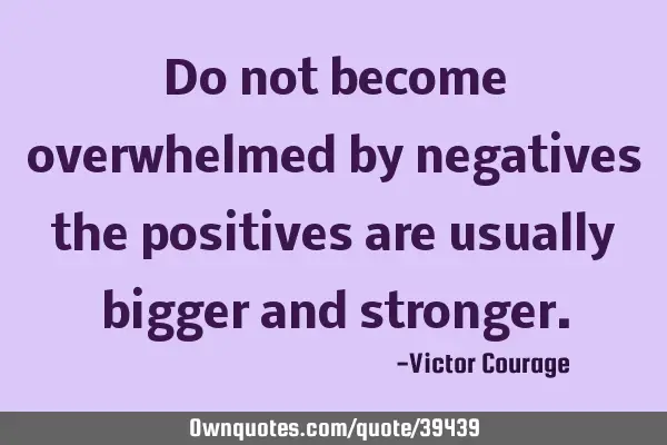 Do not become overwhelmed by negatives the positives are usually bigger and