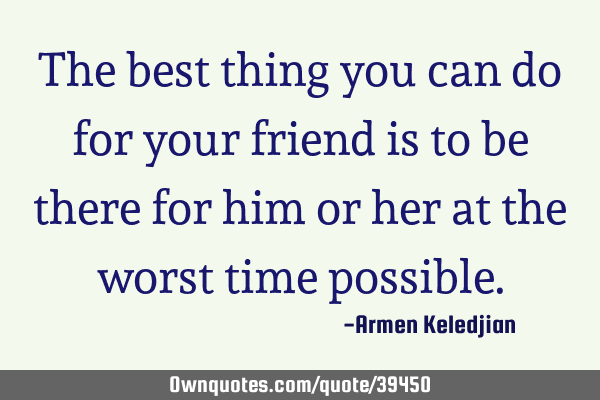 The best thing you can do for your friend is to be there for him or her at the worst time
