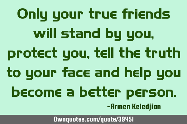 Only your true friends will stand by you, protect you, tell the truth to your face and help you