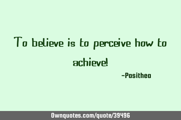 To believe is to perceive how to achieve!