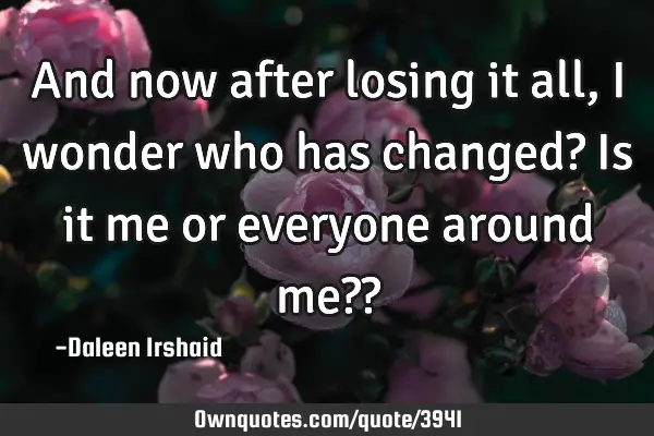 And now after losing it all, I wonder who has changed? Is it me or everyone around me??