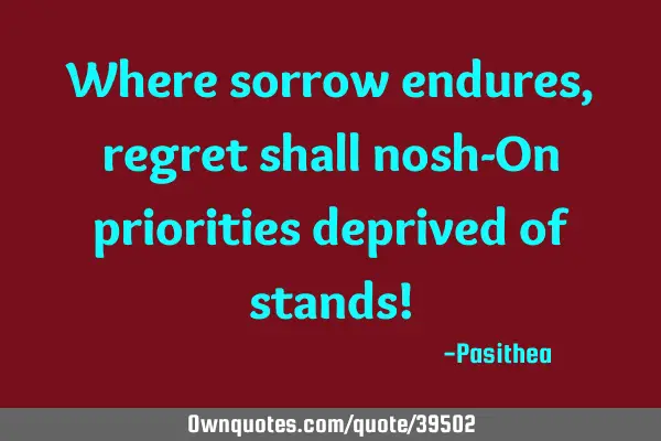 Where sorrow endures, regret shall nosh-On priorities deprived of stands!