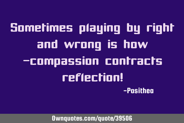 Sometimes playing by right and wrong is how -compassion contracts reflection!