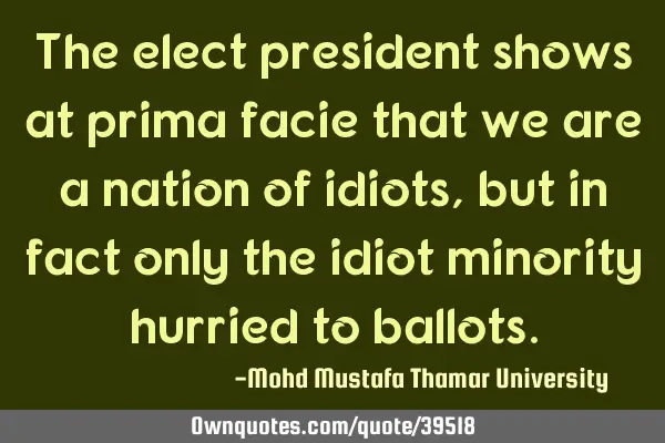 The elect president shows at prima facie that we are a nation of idiots , but in fact only the