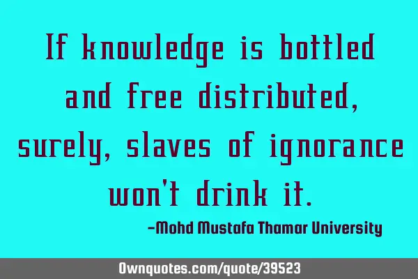 If knowledge is bottled and free distributed , surely, slaves of ignorance won