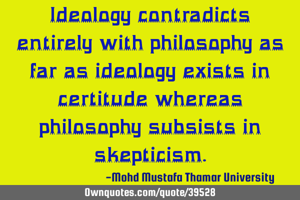Ideology contradicts entirely with philosophy as far as ideology exists in certitude whereas