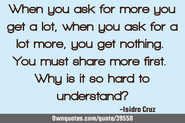 When you ask for more you get a lot, when you ask for a lot more, you get nothing. You must share