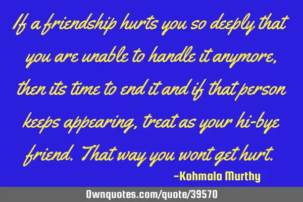 If a friendship hurts you so deeply that you are unable to handle it anymore,then its time to end