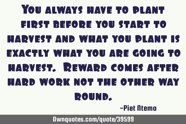 You always have to plant first before you start to harvest and what you plant is exactly what you