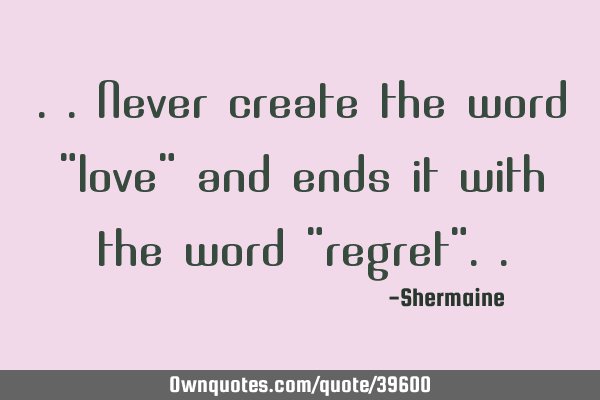 ..never create the word "love" and ends it with the word "regret"