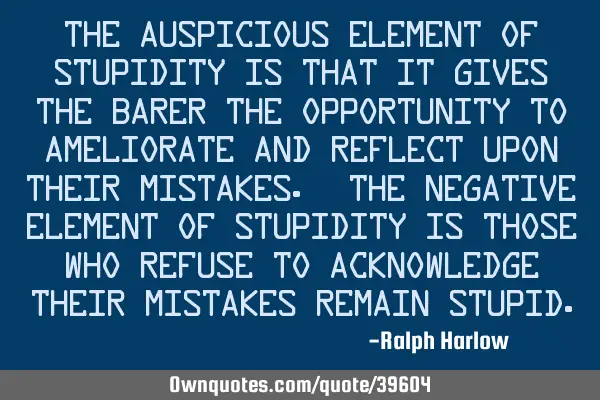 The auspicious element of stupidity is that it gives the barer the opportunity to ameliorate and