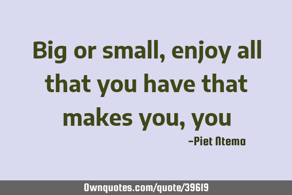 Big or small, enjoy all that you have that makes you,
