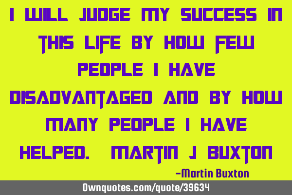 I will judge my success in this life by how few people I have disadvantaged and by how many people I