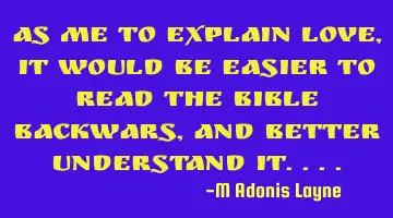 AS ME TO EXPLAIN LOVE, IT WOULD BE EASIER TO READ THE BIBLE BACKWARS, AND BETTER UNDERSTAND IT....