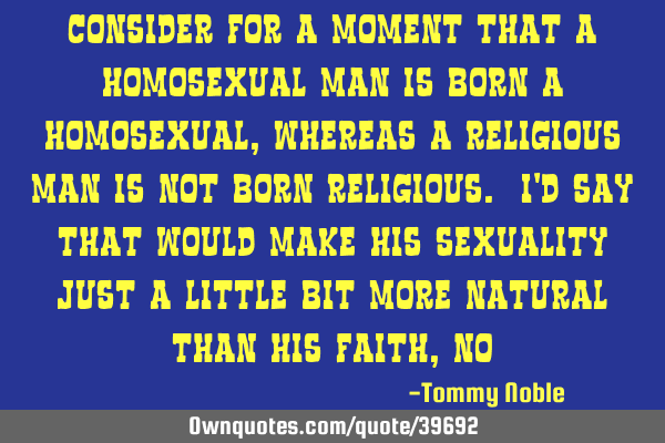Consider for a moment that a homosexual man is born a homosexual, whereas a religious man is not