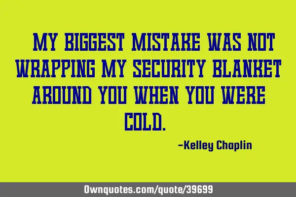 "My biggest mistake was not wrapping my security blanket around you when you were cold."
