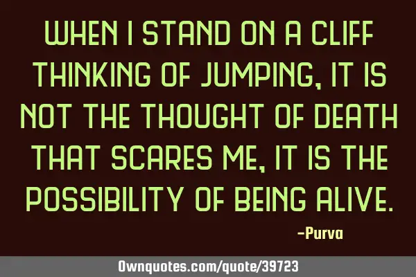 When i stand on a cliff thinking of jumping, it is not the thought of death that scares me, it is