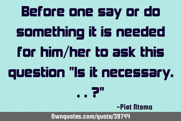 Before one say or do something it is needed for him/her to ask this question "Is it necessary...?"