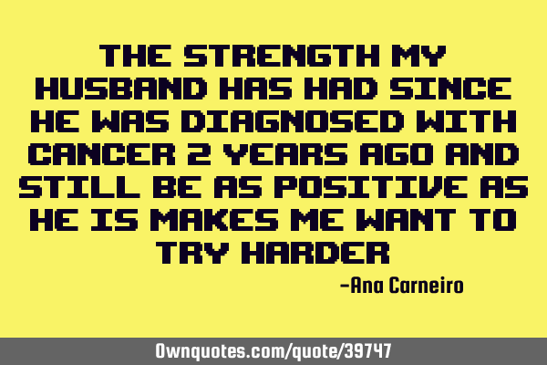 The strength my husband has had since he was diagnosed with cancer 2 years ago and still be as