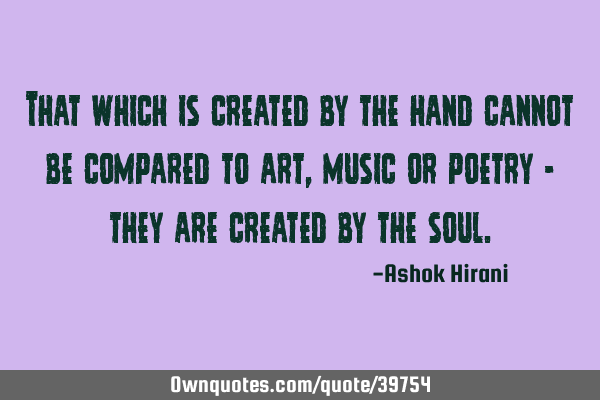 That which is created by the hand cannot be compared to art, music or poetry - they are created by