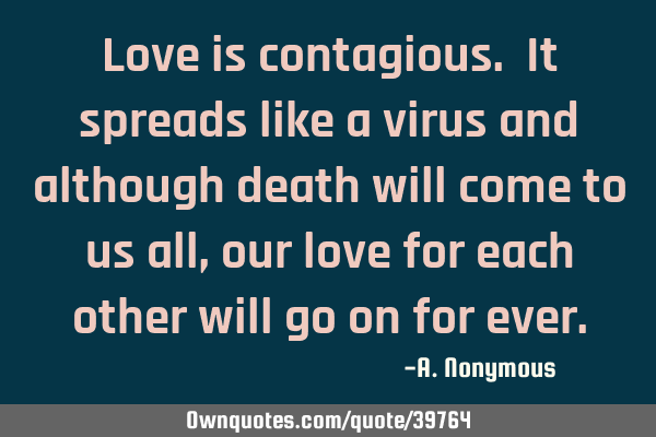 Love is contagious. It spreads like a virus and although death will come to us all, our love for