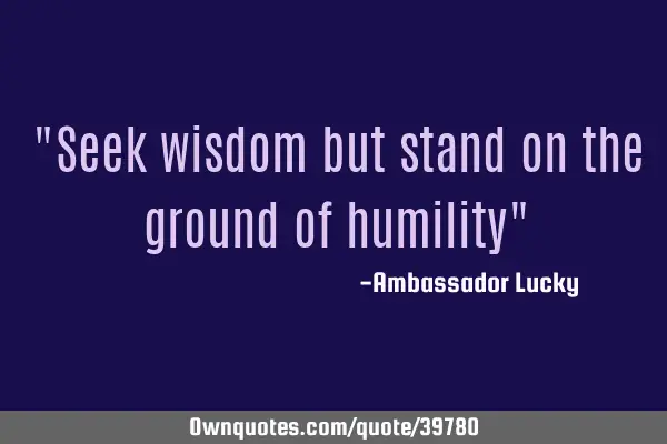 "Seek wisdom but stand on the ground of humility"