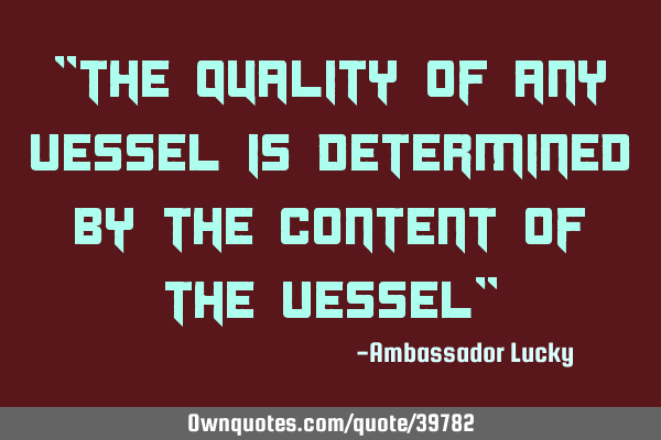 "The quality of any vessel is determined by the content of the vessel"