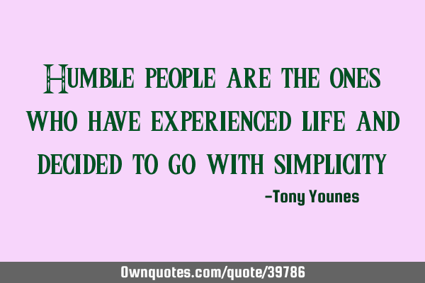 Humble people are the ones who have experienced life and decided to go with