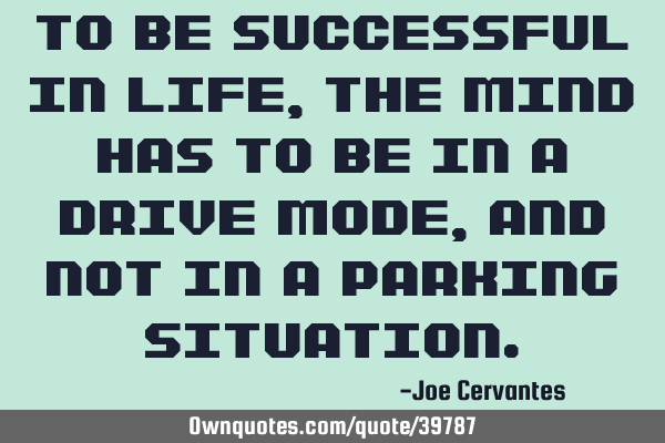 To be successful in life, the mind has to be in a drive mode, and not in a parking