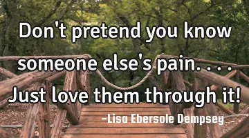Don't pretend you know someone else's pain....just love them through it!