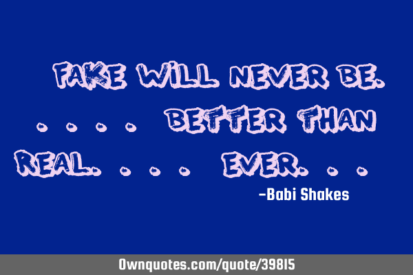 " FAKE will never be..... better than Real.... Ever... "