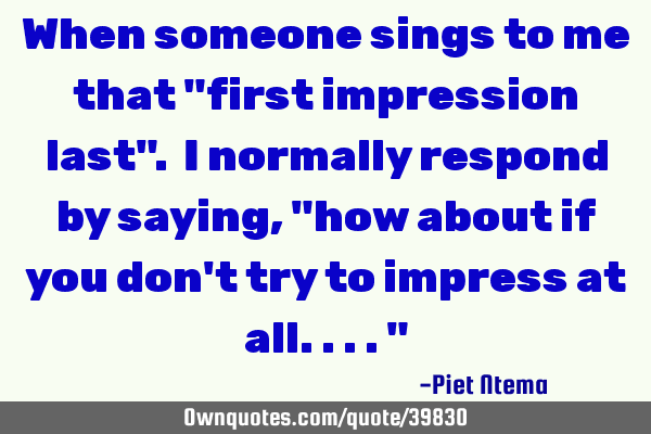 When someone sings to me that "first impression last". I normally respond by saying, "how about if