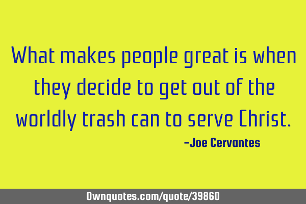 What makes people great is when they decide to get out of the worldly trash can to serve C