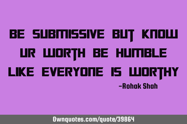 Be submissive but know ur worth be humble like everyone is