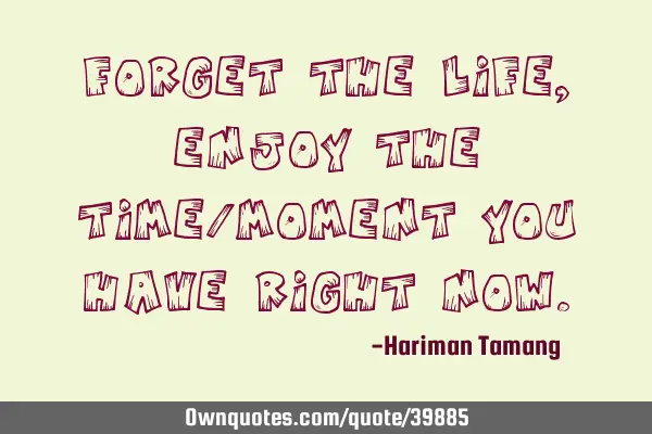 Forget the life, enjoy the time/moment you have right
