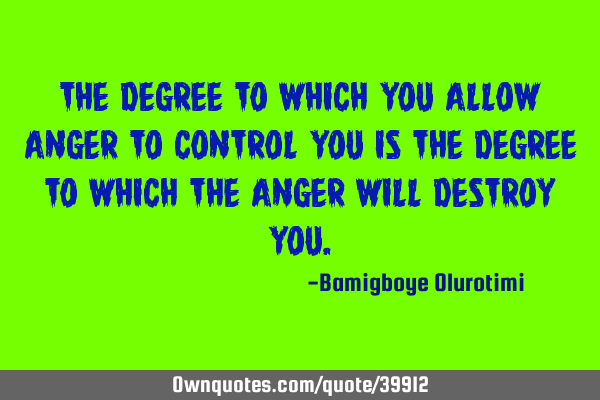 The degree to which you allow anger to control you is the degree to which the anger will destroy