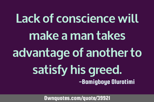 Lack of conscience will make a man takes advantage of another to satisfy his
