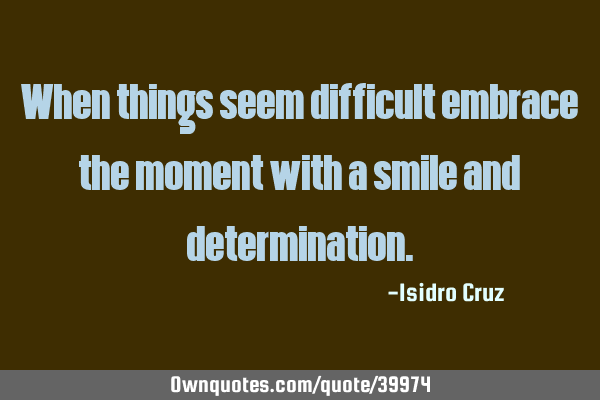 When things seem difficult embrace the moment with a smile and