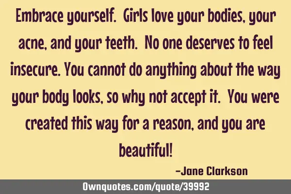 Embrace yourself. Girls love your bodies, your acne, and your teeth. No one deserves to feel