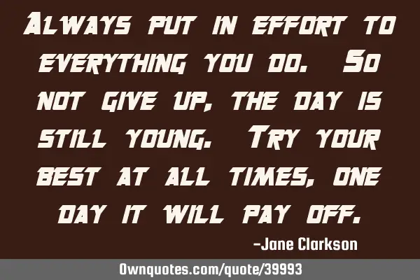Always put in effort to everything you do. So not give up, the day is still young. Try your best at