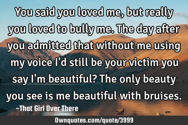 You said you loved me, but really you loved to bully me. The day after you admitted that without me